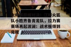 大师赛巅峰对决！江畔火狐队小胜齐鲁青龙队，拉力赛赛场再起波澜；战术板得到兑现(风火轮烈焰车队之巅峰比拼)-球速app官网